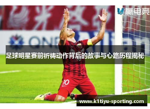 足球明星赛前祈祷动作背后的故事与心路历程揭秘