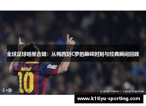 全球足球明星合辑：从梅西到C罗的巅峰时刻与经典瞬间回顾